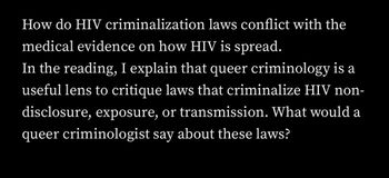 How do HIV criminalization laws conflict with the
medical evidence on how HIV is spread.
In the reading, I explain that queer criminology is a
useful lens to critique laws that criminalize HIV non-
disclosure, exposure, or transmission. What would a
queer criminologist say about these laws?