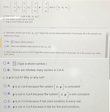 Let V₁ =
1.
V₂ =
0
2
V3
4
-5.p
22
a How many vectors are in (V₁, V₂, V3}?
b. How many vectors are in Col A?
c. Is p in Col A? Why or why not?
30
and A=
A=[V₁ V₂ V3]
a. How many vectors are in (V₁, V₂, V3)? Select the correct choice below and, if necessary, fill in the answer box
within your choice.
OA
(Type a whole number.)
OB. There are infinitely many vectors in (V₁, V2, V3)
b. How many vectors are in Col A? Select the correct choice below and, if necessary, fill in the answer box within
your choice
O A.
(Type a whole number)
OB. There are infinitely many vectors in Col A
c. Is p in Col A? Why or why not?
OA. p is in Col A because the system [A p p]is
is consistent
OB. p is not in Col A because the system [A p p]is
is not consistent.
OC. p is in Col A because A has pivot positions in every row
OD. p is not in Col A because A has too few pivot positions.