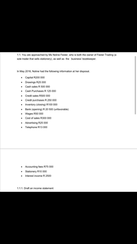 1.1. You are approached by Ms Noline Fester, who is both the owner of Fester Trading (a
sole trader that sells stationery), as well as the business' bookkeeper.
In May 2016, Noline had the following information at her disposal.
Capital R200 000
Drawings R25 000
Cash sales R 500 000
Cash Purchases R 125 000
Credit sales R500 000
Credit purchases R 250 000
Inventory (closing) R100 000
Bank (opening) R 20 500 (unfavorable)
Wages R50 000
Cost of sales R300 000
• Advertising R25 000
Telephone R13 000
• Accounting fees R75 000
• Stationery R10 000
Interest income R 2500
1.1.1. Draft an income statement
