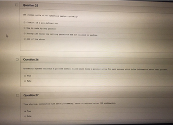 Question 25
The system calls of an operating system typically
Consist of a pre-defined set
May be made by any process
Accomplish tasks the calling processes are not allowed to perform
All of the above
Question 26
Operating ayatens maintain a process control block which holds a process array for each process which helde information about that process.
True
False
Question 27
Time sharing, contrasted with batch processing, tends to achieve better CPU utilization.
True
False