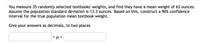 You measure 35 randomly selected textbooks' weights, and find they have a mean weight of 63 ounces.
Assume the population standard deviation is 13.3 ounces. Based on this, construct a 90% confidence
interval for the true population mean textbook weight.
Give your answers as decimals, to two places
