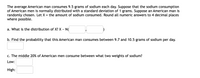 The average American man consumes 9.5 grams of sodium each day. Suppose that the sodium consumption
of American men is normally distributed with a standard deviation of 1 grams. Suppose an American man is
randomly chosen. Let X = the amount of sodium consumed. Round all numeric answers to 4 decimal places
where possible.
a. What is the distribution of X? X ~ N(
b. Find the probability that this American man consumes between 9.7 and 10.5 grams of sodium per day.
c. The middle 20% of American men consume between what two weights of sodium?
Low:
High:
