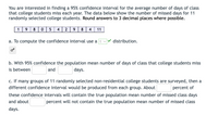 You are interested in finding a 95% confidence interval for the average number of days of class
that college students miss each year. The data below show the number of missed days for 11
randomly selected college students. Round answers to 3 decimal places where possible.
1
98 05 4 2
8
4
11
a. To compute the confidence interval use a
distribution.
b. With 95% confidence the population mean number of days of class that college students miss
is between
and
days.
c. If many groups of 11 randomly selected non-residential college students are surveyed, then a
different confidence interval would be produced from each group. About
percent of
these confidence intervals will contain the true population mean number of missed class days
and about
percent will not contain the true population mean number of missed class
days.
