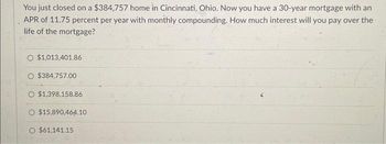 You just closed on a $384,757 home in Cincinnati, Ohio. Now you have a 30-year mortgage with an
APR of 11.75 percent per year with monthly compounding. How much interest will you pay over the
life of the mortgage?
$1,013,401.86
$384,757.00
$1,398,158.86
O $15,890,464.10
O $61,141.15