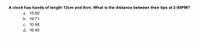 A clock has hands of length 12cm and 8cm. What is the distance between their tips at 2:00PM?
a. 15.50
b. 19.71
C. 10.58
d. 16.40
