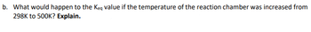 b. What would happen to the Keq value if the temperature of the reaction chamber was increased from
298K to 500K? Explain.