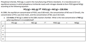 Phosphoryl chloride, POCI3(g), is used in the manufacturing of flame retardants. It is manufactured in an
equilibrium process in which phosphorus trichloride reacts with nitrogen dioxide to form POCI3(g)and NO(g)
according to the following equation:
PC13 (g) + NO₂ (g) = POCI3 (g) + NO (g) + 228.93kJ
At 298K, the equilibrium concentration of POCI3 was 0.68 mol/L, the concentration of NO was 0.72mol/L, the
concentration of PCI 3 was 0.62 mol/L, and the concentration of NO₂ was 0.56 mol/L.
E'
I
с
a. 2.5 moles of NO (g) is added to the 2.0 L reaction chamber. What is the new concentration of NO (g)
when equilibrium is re-established?
PC13 (g)
POCI 3 (g)
NO(g)
E
+
NO₂ (g)