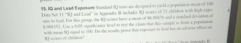 I
15. IQ and Lead Exposure Standard IQ tests are designed to yield a population mean of 100.
Data Set 11 "IQ and Lead" in Appendix B includes IQ scores of 21 children with high expo-
sure to lead. For this group, the IQ scores have a mean of 86.90476 and a standard deviation of
8.988352. Use a 0.05 significance level to test the claim that this sample is from a population
with mean IQ equal to 100. Do the results prove that exposure to lead has an adverse effect on
IQ scores of children?
Doto Fot 3? "Taxis" from Appendix B,