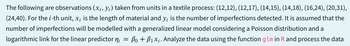 The following are observations (x¡, y¡) taken from units in a textile process: (12,12), (12,17), (14,15), (14,18), (16,24), (20,31),
(24,40). For the i-th unit, x; is the length of material and y; is the number of imperfections detected. It is assumed that the
number of imperfections will be modelled with a generalized linear model considering a Poisson distribution and a
logarithmic link for the linear predictor ni
=
Po + B₁x₁. Analyze the data using the function glm in R and process the data