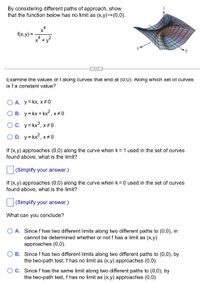 By considering different paths of approach, show
that the function below has no limit as (x,y)→(0,0).
f(x,y) =
X' +
...
Examine the values of f along curves that end at (0,0). Along which set of curves
is fa constant value?
A. y=kx, x+0
О в. у-Кx+ kx?,
x+0
OC. y= kx°, x# 0
D. y= kx2, x+0
If (x,y) approaches (0,0) along the curve when k = 1 used in the set of curves
found above, what is the limit?
(Simplify your answer.)
If (x,y) approaches (0,0) along the curve when k = 0 used in the set of curves
found above, what is the limit?
(Simplify your answer.)
What can you conclude?
A. Since f has two different limits along two different paths to (0,0), in
cannot be determined whether or not f has a limit as (x,y)
approaches (0,0).
B. Since f has two different limits along two different paths to (0,0), by
the two-path test, f has no limit as (x,y) approaches (0,0).
O c. Since f has the same limit along two different paths to (0,0), by
the two-path test, f has no limit as (x,y) approaches (0,0).
