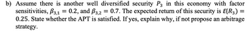 =
b) Assume there is another well diversified security P3 in this economy with factor
sensitivities, ẞ3,1 0.2, and 3,2 = 0.7. The expected return of this security is E(R3) =
0.25. State whether the APT is satisfied. If yes, explain why, if not propose an arbitrage
strategy.