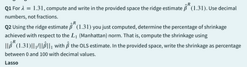 R
Q1 For λ = 1.31, compute and write in the provided space the ridge estimate ẞ (1.31). Use decimal
numbers, not fractions.
R
Q2 Using the ridge estimate ß (1.31) you just computed, determine the percentage of shrinkage
achieved with respect to the L1 (Manhattan) norm. That is, compute the shrinkage using
R
|| (1.31)||1/||||₁ with ẞ the OLS estimate. In the provided space, write the shrinkage as percentage
between 0 and 100 with decimal values.
Lasso