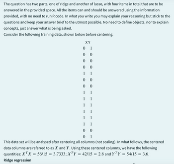 The question has two parts, one of ridge and another of lasso, with four items in total that are to be
answered in the provided space. All the items can and should be answered using the information
provided, with no need to run R code. In what you write you may explain your reasoning but stick to the
questions and keep your answer brief to the utmost possible. No need to define objects, nor to explain
concepts, just answer what is being asked.
Consider the following training data, shown below before centering.
ΧΥ
0 1
0
0
0
0
0
0
1
1
0
0
0
0
1
1
1
1
1
1
1
1
1
1
1 1
0
0
01
This data set will be analysed after centering all columns (not scaling). In what follows, the centered
data columns are referred to as X and Y. Using these centered columns, we have the following
quantities: XTX
= 56/15 = 3.7333; XTY = 42/15 = 2.8 and YTY
Ridge regression
= 54/15 = 3.6.