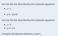 Let l, be the line described by the Cartesian equations
• x = 1
• y-4 = 2(z-6)
Let /2 be the line described by the Cartesian equations
• x = 0
• y-4 = z-6
Compute the distance between lį and l2.
