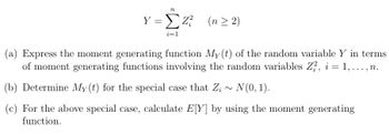 n
Y => Z² (n ≥ 2)
i=1
(a) Express the moment generating function My(t) of the random variable Y in terms
of moment generating functions involving the random variables Z², i = 1,..., n.
(b) Determine My(t) for the special case that Z;~ N(0, 1).
(c) For the above special case, calculate E[Y] by using the moment generating
function.