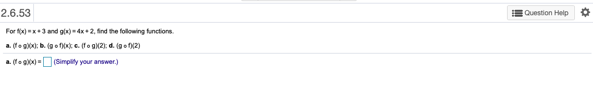 2.6.53
E Question Help
For f(x) = x+3 and g(x) = 4x + 2, find the following functions.
a. (fo g)(x); b. (g o f)(x); c. (fo g)(2); d. (g o f)(2)
a. (fo g)(x) = (Simplify your answer.)
