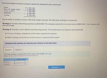 The Food division of Garcia Company reports the following for the current year.
Sales
Cost of goods sold
Gross profit
Expenses
Income
$4,000,000
2,800,000
1,200,000
1,000,000
$ 200,000
Garcia wants to achieve at least a 10% profit margin next year. Two alternative strategies are proposed.
Strategy 1: Increase advertising expenses by $225,000. The company expects this to increase sales by $600,000. Cost of goods sold
will not change.
Strategy 2: Develop a more efficient manufacturing process. This will decrease cost of goods sold by $140,000.
a. For each strategy, compute the profit margin expected for next year.
b. Which strategy should Garcia choose based on expected profit margin?
Complete this question by entering your answers in the tabs below.
Required 1 Required 2
For each strategy, compute the profit margin expected for next year.
Note: Round your answers to one decimal place.
Strategy 1
Strategy 2
Profit margin
Required 2 >