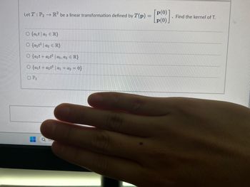 The image presents a mathematical problem involving a linear transformation. Here is the transcription:

"Let \( T : P_2 \rightarrow \mathbb{R}^2 \) be a linear transformation defined by \( T(p) = \begin{bmatrix} p(0) \\ p(0) \end{bmatrix} \). Find the kernel of \( T \).

Options:
- \( \{ a_1 t \mid a_1 \in \mathbb{R} \} \)
- \( \{ a_2 t^2 \mid a_2 \in \mathbb{R} \} \)
- \( \{ a_1 + a_2 t^2 \mid a_1, a_2 \in \mathbb{R} \} \)
- \( \{ a_1 + a_2 t^2 \mid a_1 + a_2 = 0 \} \)
- \( P_2 \)

A hand partially obscures the image."

No graphs or diagrams are present.