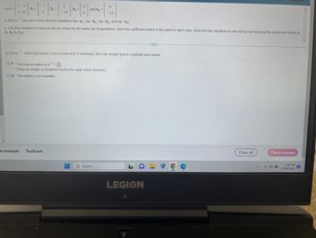 Let A=
1
[ 2 ] [ ] - [ - - - ]
5 12
-1
a. Find A and use it solve the four equations Ax=b₁, Ax=b₂ Ax=b3, and Ax=b4
b. The four equations in part (a) can be solved by the same set of operations, since the coefficient matrix is the same in each case. Solve the four equations in part (a) by row reducing the augmented matrix [A
b₁ b₂ b3 bal.
and b₁ =
-[-1₂2]
OB. The matrix is not invertible.
a. Find A Select the correct choice below and, if necessary, fill in the answer box to complete your choice
OA. The inverse matrix is A¹ =
-1
(Type an integer or simplified fraction for each matrix element.)
n example Textbook
--
-
Q Search
***
LEGION
Clear all
A
Check answer
900
1:40 PM
9/28/2023