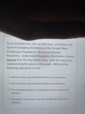 Go to artofstat.com, click on Web Apps, scroll down and open the Sampling Distribution of the Sample Mean (Continuous Population). Do not use Discrete Population. Under Select Population Distribution, choose Skewed from the drop-down menu. Note the mean and standard deviation given on the graph. Which of the following statements is true?

- O Both the mean and standard deviation are parameters.
- O Both the mean and standard deviation are estimators.
- O The standard deviation is a parameter, but the mean is an estimator.
- O The mean is a parameter, but the standard deviation is an estimator.