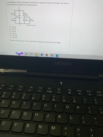 Co search
F2
3
E
D
C
A combination of series and parallel connections of capacitors is shown in the figure. The sizes of
these capacitors are given by the following data:
$1.
C₁ = 4.6 μF
C₂=3.6 μF
C3=8.5 µF
C4 2.1 μF
Cs=0.65 μF
C-16.5 μF
Find the total capacitance of the combination of capacitors in microfarads to two sigfigs.
F3
A+
$
4
R
V
F4
x
%
5
Ctheexpertta.com
T
G
F5
*-
B
6
Y
H
TA
F6
*+
N
&
7
F7
09
J
LEGION
* 00
8
M
F8
K
(
9
F9
O
O
V
L
)
10
F10
P
MI "
||
F11
C
+ 11
F12
Insert
}
1
