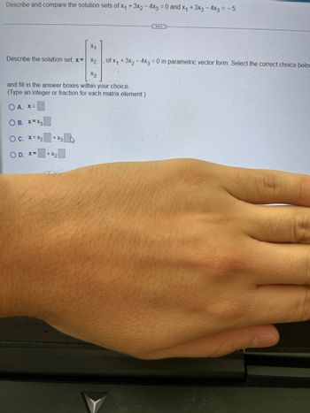 Describe and compare the solution sets of x₁ + 3x2 - 4x3 = 0 and X₁ + 3x₂ - 4x3 = -5.
Describe the solution set, x= x₂
X1
-13-
X3
+ X3
and fill in the answer boxes within your choice.
(Type an integer or fraction for each matrix element.)
OA. X=
OB. X=X3
OC. X=X₂
O D. x=
+x2
of x₁ + 3x₂ - 4x3 = 0 in parametric vector form. Select the correct choice below