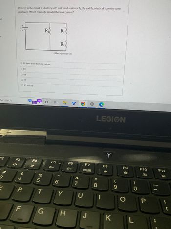 ve
W
to search
F2
3
Pictured in the circuit is a battery with emf & and resistors R₁, R₂, and R3, which all have the same
resistance. Which resistor(s) draw(s) the least current?
F3
4+
O All three draw the same current.
O R2
O R3
O R1
S
4
O R2 and R3
R
F
<I>
F4
<I>
%
5
T
R₁
G
O
E
Otheexpertta.com
F5
*-
R₂
6
R3
C
Y
H
F6
*+
&
7
O
F7
810
U
LEGION
*
8
F8
K
(
9
F9
O
)
0
L
F10
P
||
F11
C
