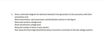 1. Draw a schematic diagram for electrical networks from generators to the consumers with their
connections and
Show transmission, sub transmission and distribution sections in this figure.
Show each sections voltage level.
Show transformers voltage level.
Show the number of wires in each section.
Also shows the final single phase/three phase consumers connection to the low voltage systems.