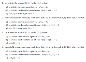 1. Let x lie in the interval (0, 1). Find u (x, t) so that
(a) u satisfies the wave equation utt - c²uxx = 0.
(b) u satisfies the boundary condition u (0, t) = u (1, t) = 0.
(c) u (x,0) = 0 and u₁(x,0) = x².
2. Now do Neumann boundary conditions: Let x lie in the interval (0,1). Find u (x, t) so that
(a) u satisfies the wave equation utt – c²Uxx = 0.
(b) u satisfies the boundary condition ux (0, t) = Ux (1, t) = 0.
(c) u (x,0) = 0 and u₁ (x,0) = x².
3. Let x lie in the interval (0,1). Find u (x, t) so that
(a) u satisfies the diffusion equation ut - kuxx = 0.
(b) u satisfies the boundary condition u (0, t) = u (1,t) = 0.
(c) u (x,0) = et.
4. Now do Neumann boundary conditions: Let x lie in the interval (0,1). Find u (x, t) so that
(a) u satisfies the diffusion equation ut — kuxx = 0.
-
(b) u satisfies the boundary condition ux (0, t) = Ux (1,t) = 0.
(c) u (x,0) = e².