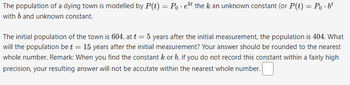 The population of a dying town is modelled by P(t) = Poeht the k an unknown constant (or P(t) = P₁·bt
with b and unknown constant.
The initial population of the town is 604. at t = 5 years after the initial measurement, the population is 404. What
will the population bet = 15 years after the initial measurement? Your answer should be rounded to the nearest
whole number. Remark: When you find the constant k or b, if you do not record this constant within a fairly high
precision, your resulting answer will not be accutate within the nearest whole number.