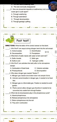 D. The rock eventually disappeared
5. How can phosphate deposlts on sedimentary rock unde
ocean get to cycle again?
A. Through weathering
B. Through assimilation
C. Through decomposition
D. Through geologic uplifting
Post test!
DIRECTIONS: Write the letter of the correct answer on the blank.
1. All of the f. are ways to bring nitrogen back into the sol except:
A. Animal wastes
C. Denitrification
5/12
B. Decompositlon
D. Precipitation
2. What form of sulfur reacts with water to form acid rain?
A. Sullur trioxide
C. Sulfur gas
B. Sulfuric acid
D. Hydrogen sulfide
3. All of the ff, are activities that add sulfur to the atmosphere
except:
A. Combustion of fossil fuels
C. Volcanic activities
B. Photosynthesis
D. Decomposition
4. Why does nitrogen gas needed "fixation"?
A. Nilrogon gas needs to be broken down into simpler forms
B. Animals cannot breathe in nitrogen gas, it needed to be fixed
first.
C. Nitrogen gas is a flammable gas. Fixation is needed to avoid
ignition
D. Plants cannot utillize nitrogen gas therefore it needed to be
converted into usable form through fixation.
5. What role do decomposers play in the phosphorous cycle?
A. Absorb phosphorous
B. Release phosphorous into atmosphere
C. Return phosphorous into the soil
D. They aid in combustion
18
