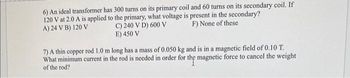 6) An ideal transformer has 300 turns on its primary coil and 60 turns on its secondary coil. If
120 V at 2.0 A is applied to the primary, what voltage is present in the secondary?
A) 24 V B) 120 V
F) None of these
C) 240 V D) 600 V
E) 450 V
7) A thin copper rod 1.0 m long has a mass of 0.050 kg and is in a magnetic field of 0.10 T.
What minimum current in the rod is needed in order for the magnetic force to cancel the weight
of the rod?