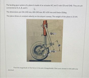 The landing gear system of a plane is made of an actuator AC and 2 rods CB and OAB. They are pin
connected at O, A, B, and C.
4
The dimensions are OA-240 mm, AB-240 mm, BC-650 mm and theta-20deg.
The plane drives at constant velocity on the airport runway. The weight of the plane is 25 kN.
C
decimal.
D
OA
BC
B
AB
o
Find the magnitude of the force in the pin A (magnitude). Give your answer in kN with one