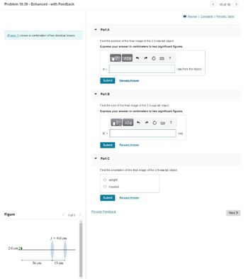 Problem 19.39 - Enhanced - with Feedback
(Eigure 1) shows a combination of two identical lenses.
Figure
2.0 cm 14
36 cm
f= 9.0 cm
15 cm
1 of 1
▼ Part A
▼
▾
Find the position of the final image of the 2.0-cm-tall object
Express your answer in centimeters to two significant figures.
ΧΕΙ ΑΣΦ 1
x =
Submit
Part B
h' =
Submit
Find the size of the final image of the 2.0-cm-tall object.
Express your answer in centimeters to two significant figures.
Η ΑΣΦΑ 1
Part C
O upright
O inverted
Request Answer
Submit
Provide Feedback
Request Answer
?
O
Find the orientation of the final image of the 2.0-cm-tall object.
Request Answer
?
cm from the object.
cm
15 of 16
Review | Constants | Periodic Table
>
Next >