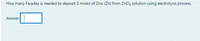How many Faraday is needed to deposit 2 moles of Zinc (Zn) from ZnCl, solution using electrolysis process.
Answer:
