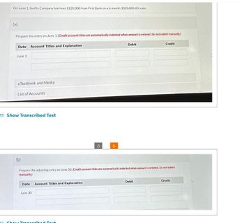 On June 1, Swifty Company borrows $120,000 from First Bank on a 6-month, $120,000, 8% note.
(a)
Prepare the entry on June 1. (Credit account titles are automatically indented when amount is entered. Do not indent manually.)
Date Account Titles and Explanation
June 1
eTextbook and Media
List of Accounts
Show Transcribed Text
(b)
Date: Account Titles and Explanation
June 30
G
m Show Transcribed Text
U
Prepare the adjusting entry on June 30. (Credit account titles are automatically indented when amount is entered. Do not indent
manually)
Debit
Credit
Debit
Credit