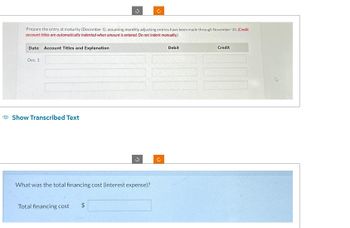 Prepare the entry at maturity (December 1), assuming monthly adjusting entries have been made through November 30. (Credit
account titles are automatically indented when amount is entered. Do not indent manually.)
Date Account Titles and Explanation
Dec. 1
Show Transcribed Text
C
What was the total financing cost (interest expense)?
Total financing cost
$
Debit
Credit