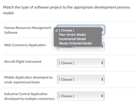 Match the type of software project to the appropriate development process
model.
Human Resources Management
V[ Choose ]
Software
Plan-driven Model
Incremental Model
Reuse-Oriented Model
Web Commerce Application
Aircraft Flight Instrument
[ Choose ]
Mobile Application developed by
[ Choose ]
small, experienced team.
Industrial Control Application
[ Choose ]
developed by multiple contractors.
