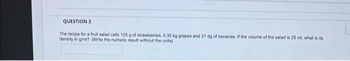 QUESTION 3
The recipe for a fruit salad calls 125 g of strawberries, 0.35 kg grapes and 21 dg of bananas. If the volume of the salad is 25 ml, what is its
density in g/ml? (Write the numeric result without the units)