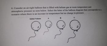 6. Consider an air-tight balloon that is filled with helium gas at room temperature and
atmospheric pressure as seen below. Select the letter of the balloon diagram that corresponds to a
scenario where there is an increase in temperature but no change in pressure.
Initial Volume
B
C
0