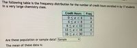 The following table is the frequency distribution for the number of credit hours enrolled in by 17 students
in a very large chemistry class.
Credit Hours
Freq
0 < < 4
4 < < 8
8 < x < 12
12 < x < 16
16 <x < 20
4.
2
4.
1
Are these population or sample data? Samplle
The mean of these data is:
