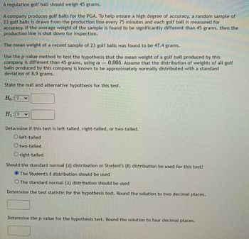 ### Hypothesis Testing for Golf Ball Weight

A regulation golf ball should weigh 45 grams.

A company produces golf balls for the PGA. To help ensure a high degree of accuracy, a random sample of 23 golf balls is drawn from the production line every 75 minutes and each golf ball is measured for accuracy. If the average weight of the sample is found to be significantly different than 45 grams, then the production line is shut down for inspection.

The mean weight of a recent sample of 23 golf balls was found to be 47.4 grams.

Use the p-value method to test the hypothesis that the mean weight of a golf ball produced by this company is different than 45 grams, using \(\alpha = 0.005\). Assume that the distribution of weights of all golf balls produced by this company is known to be approximately normally distributed with a standard deviation of 8.9 grams.

---

#### State the Null and Alternative Hypotheses for this test

Null Hypothesis (\(H_0\)):
\[ H_0: \mu = 45 \, \text{grams} \]

Alternative Hypothesis (\(H_1\)):
\[ H_1: \mu \neq 45 \, \text{grams} \]

---

#### Determine if this test is left-tailed, right-tailed, or two-tailed.

Options:
- Left-tailed
- Two-tailed
- Right-tailed

Selection: Two-tailed

---

#### Should the standard normal (\(z\)) distribution or Student's (\(t\)) distribution be used for this test?

Options:
- The Student's \( t \) distribution should be used
- The standard normal (\(z\)) distribution should be used

Selection: The Student's \( t \) distribution should be used

---

#### Determine the test statistic for the hypothesis test. Round the solution to two decimal places.

\[ t = \frac{\bar{x} - \mu}{s / \sqrt{n}} \]

Where:
- \(\bar{x} = 47.4\)
- \(\mu = 45\)
- \(s = 8.9\)
- \(n = 23\)

Calculate the test statistic using the above values:

\[ t = \frac{47.4 - 45}{8.9 / \sqrt{23}} \]

After calculating, the test statistic is approximately:
\[ t \approx