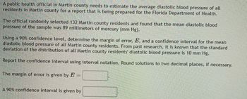 A public health official in Martin county needs to estimate the average diastolic blood pressure of all
residents in Martin county for a report that is being prepared for the Florida Department of Health.
The official randomly selected 132 Martin county residents and found that the mean diastolic blood
pressure of the sample was 89 millimeters of mercury (mm Hg).
Using a 90% confidence level, determine the margin of error, E, and a confidence interval for the mean
diastolic blood pressure of all Martin county residents. From past research, it is known that the standard
deviation of the distribution of all Martin county residents' diastolic blood pressure is 10 mm Hg.
Report the confidence interval using interval notation. Round solutions to two decimal places, if necessary.
The margin of error is given by E
-
A 90% confidence interval is given by