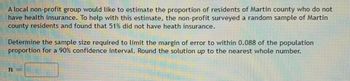 A local non-profit group would like to estimate the proportion of residents of Martin county who do not
have health insurance. To help with this estimate, the non-profit surveyed a random sample of Martin
county residents and found that 51% did not have heath insurance.
Determine the sample size required to limit the margin of error to within 0.088 of the population
proportion for a 90% confidence interval. Round the solution up to the nearest whole number.
n =