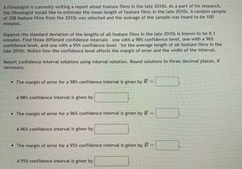 A filmologist is currently writing a report about feature films in the late 2010s. As a part of his research,
the filmologist would like to estimate the mean length of feature films in the late 2010s. A random sample
of 208 feature films from the 2010s was selected and the average of the sample was found to be 100
minutes.
Suppose the standard deviation of the lengths of all feature films in the late 2010s is known to be 8.1
minutes. Find three different confidence intervals - one with a 98% confidence level, one with a 96%
confidence level, and one with a 95% confidence level - for the average length of all feature films in the
late 2010s. Notice how the confidence level affects the margin of error and the width of the interval.
Report confidence interval solutions using interval notation. Round solutions to three decimal places, if
necessary.
• The margin of error for a 98% confidence interval is given by E =
A 98% confidence interval is given by
• The margin of error for a 96% confidence interval is given by E =
A 96% confidence interval is given by
• The margin of error for a 95% confidence interval is given by E =
A 95% confidence interval is given by