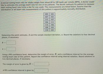 A normal resting heart rate for adults ranges from about 60 to 100 beats per minute (BPM). A doctor would
like to estimate the average heart rate for one of his patients. The doctor instructs his patient to measure
their resting heart rate twice a day for one week. The measurements are listed below. Assume that the
distribution of all heart rate measurements of this patient is approximately normally distributed.
105 101
107 103
115
107
106
113
114
106
109
103
110 101
Determine the point estimate, and the sample standard deviation, s. Round the solutions to four decimal
places, if necessary.
8 =
Using a 99% confidence level, determine the margin of error, E, and a confidence interval for the average
resting heart rate of this patient. Report the confidence interval using interval notation. Round solutions to
two decimal places, if necessary.
The margin of error is given by E
A 99% confidence interval is given by
