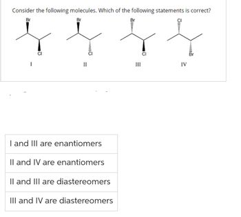 Consider the following molecules. Which of the following statements is correct?
Br
Br
I
CI
II
...
I and III are enantiomers
II and IV are enantiomers
II and III are diastereomers
III and IV are diastereomers
Br
III
CI
J...
IV
....