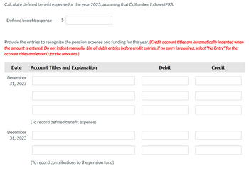 Calculate defined benefit expense for the year 2023, assuming that Cullumber follows IFRS.
Defined benefit expense
$
Provide the entries to recognize the pension expense and funding for the year. (Credit account titles are automatically indented when
the amount is entered. Do not indent manually. List all debit entries before credit entries. If no entry is required, select "No Entry" for the
account titles and enter O for the amounts.)
Date Account Titles and Explanation
December
31, 2023
December
31, 2023
(To record defined benefit expense)
(To record contributions to the pension fund)
Debit
Credit