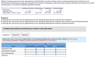 BluStar Company has two service departments, Administration and Accounting, and two operating departments, Domestic and
International. Administration costs are allocated on the basis of employees, and Accounting costs are allocated on the basis of number
of transactions. A summary of BluStar operations follows.
Employees
Transactions
Department direct costs
Administration
37,000
$351,000
Required A Required B Required C
Accounting Domestic International
21
49
21,000
$142,000 $935,000
Required:
a. Allocate the cost of the service departments to the operating departments using the direct method.
b. Allocate the cost of the service departments to the operating departments using the step method. Start with Administration.
c. Allocate the cost of the service departments to the operating departments using the reciprocal method.
Complete this question by entering your answers in the tabs below.
From
-
Department costs
Administration allocation
Accounting allocation
Total cost
Allocate the cost of the service departments to the operating departments using the direct method. (Do not round
intermediate calculations. Negative amounts should be indicated by a minus sign.)
Administration Accounting
30
84,000
$3,630,000
To
Domestic
International