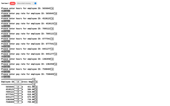 Test Case 1 Failed Show what's missing
Please enter hours for employee ID: 5658845 \n
41 ENTER
ENTER
Please enter pay rate for employee ID: 5658845 \n
11 ENTER
ELENTER
Please enter hours for employee ID: 4520125 \n
42 ENTER
ENTE
Please enter pay rate for employee ID: 4520125 \n
12 ENTER
ENTER
Please enter hours for employee ID: 7895122 \n
43 ENTER
45 ENTER
Please enter pay rate for employee ID: 7895122 \n
13 ENTER
VENTE
Please enter hours for employee ID: 8777541\n
AIENTER
44 ENTER
SAIENTER
Please enter pay rate for employee ID: 8777541 \n
ESENTER
Please enter hours for employee ID: 8451277 \n
45 ENTER
45 ENTER
Please enter pay rate for employee ID: 8451277 \n
15 ENTER
EVENTER
Please enter hours for employee ID: 1302850 \n
46 ENTER
COLENTE
Please enter pay rate for employee ID: 1302850\n
16 ENTER
LOENTER
Please enter hours for employee ID: 7580489 \n
47 ENTER
Please enter pay rate for employee ID: 7580489 \n
17 ENTER
EEEEEEE
Employee ID \t Gross Wages\n
--
=\n]
5658845
5658845 \t
\t
4520125 \+
7895122
8777541
8451277 \t
1302850 \t
7580489 \t
451.00
504.00 \n
559.00\n
616.00 \n
675.00 \n
736.00 \n
799.00 \n